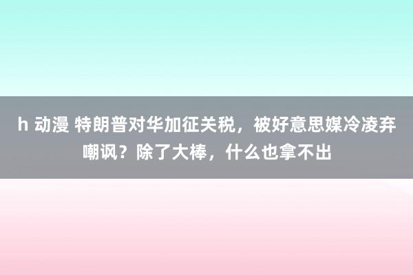 h 动漫 特朗普对华加征关税，被好意思媒冷凌弃嘲讽？除了大棒，什么也拿不出