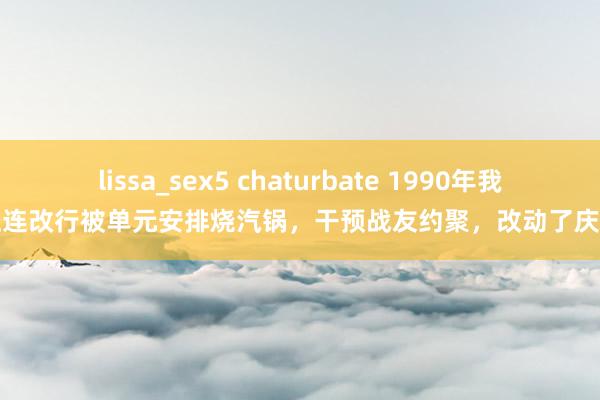 lissa_sex5 chaturbate 1990年我正连改行被单元安排烧汽锅，干预战友约聚，改动了庆幸