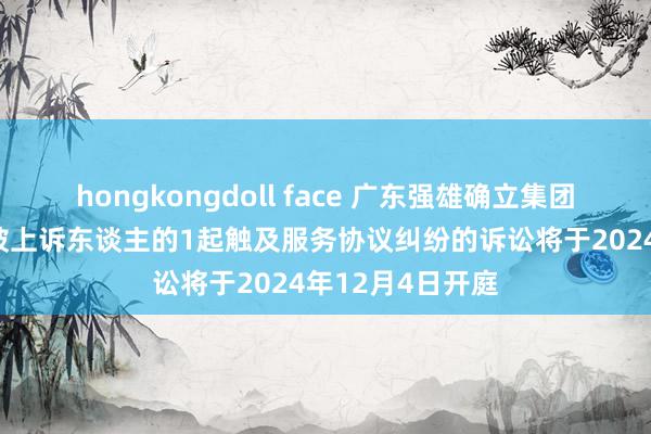 hongkongdoll face 广东强雄确立集团公司行动被告/被上诉东谈主的1起触及服务协议纠纷的诉讼将于2024年12月4日开庭