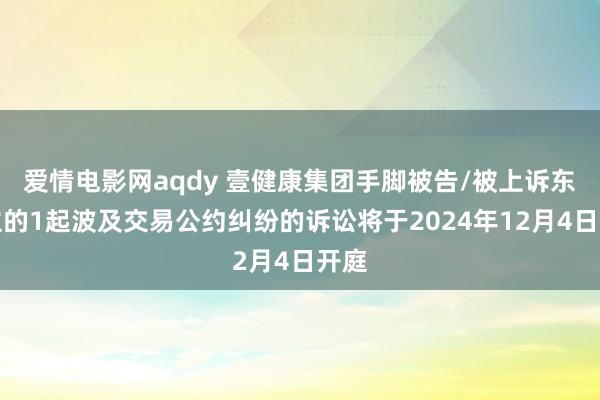 爱情电影网aqdy 壹健康集团手脚被告/被上诉东谈主的1起波及交易公约纠纷的诉讼将于2024年12月4日开庭