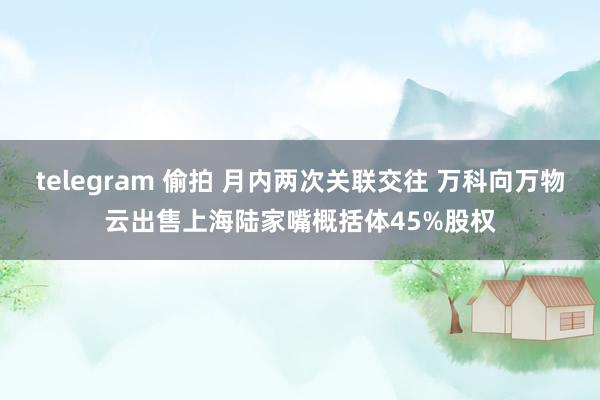 telegram 偷拍 月内两次关联交往 万科向万物云出售上海陆家嘴概括体45%股权