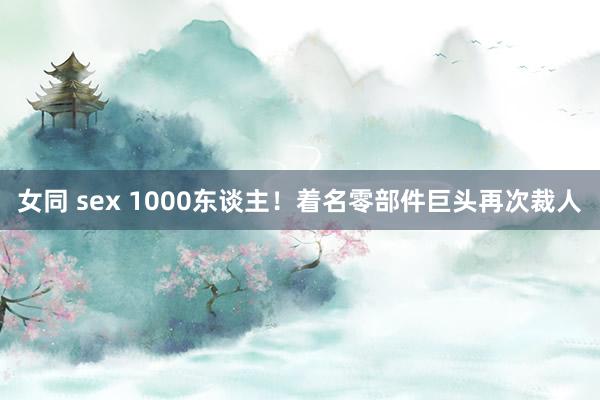 女同 sex 1000东谈主！着名零部件巨头再次裁人