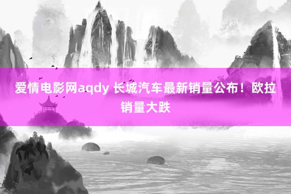 爱情电影网aqdy 长城汽车最新销量公布！欧拉销量大跌