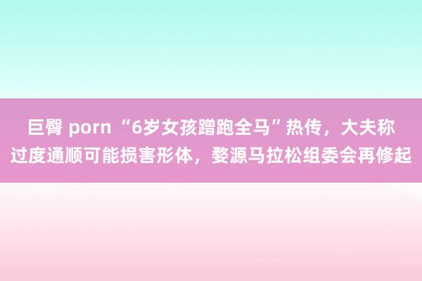 巨臀 porn “6岁女孩蹭跑全马”热传，大夫称过度通顺可能损害形体，婺源马拉松组委会再修起