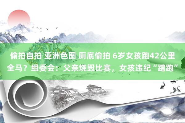 偷拍自拍 亚洲色图 厕底偷拍 6岁女孩跑42公里全马？组委会：父亲烧毁比赛，女孩违纪“蹭跑”