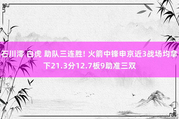 石川澪 白虎 助队三连胜! 火箭中锋申京近3战场均拿下21.3分12.7板9助准三双