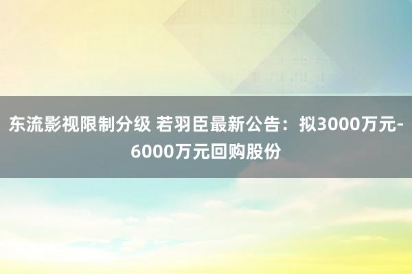 东流影视限制分级 若羽臣最新公告：拟3000万元-6000万元回购股份