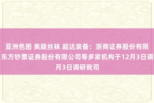 亚洲色图 美腿丝袜 超达装备：浙商证券股份有限公司、东方钞票证券股份有限公司等多家机构于12月3日调研我司