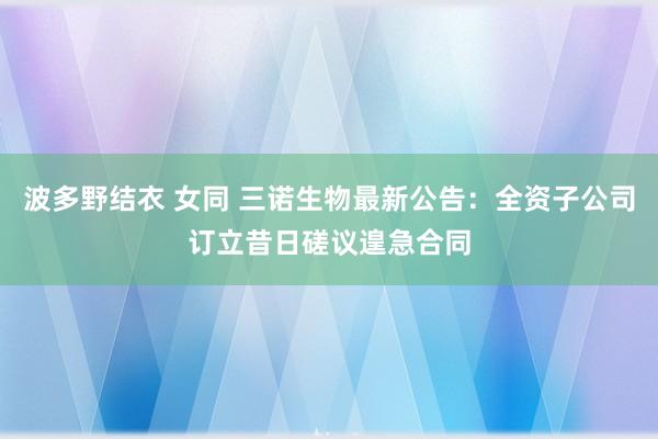 波多野结衣 女同 三诺生物最新公告：全资子公司订立昔日磋议遑急合同