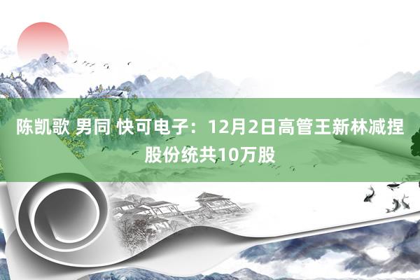 陈凯歌 男同 快可电子：12月2日高管王新林减捏股份统共10万股