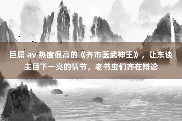 巨屌 av 热度很高的《齐市医武神王》，让东谈主目下一亮的情节，老书虫们齐在辩论