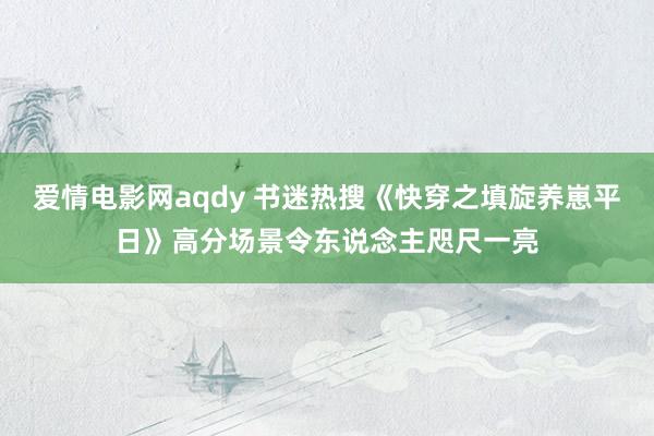 爱情电影网aqdy 书迷热搜《快穿之填旋养崽平日》高分场景令东说念主咫尺一亮