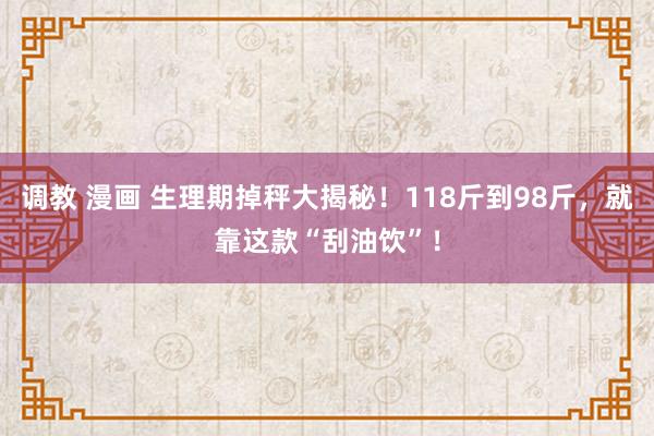 调教 漫画 生理期掉秤大揭秘！118斤到98斤，就靠这款“刮油饮”！