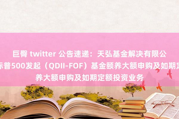 巨臀 twitter 公告速递：天弘基金解决有限公司对于天弘标普500发起（QDII-FOF）基金颐养大额申购及如期定额投资业务