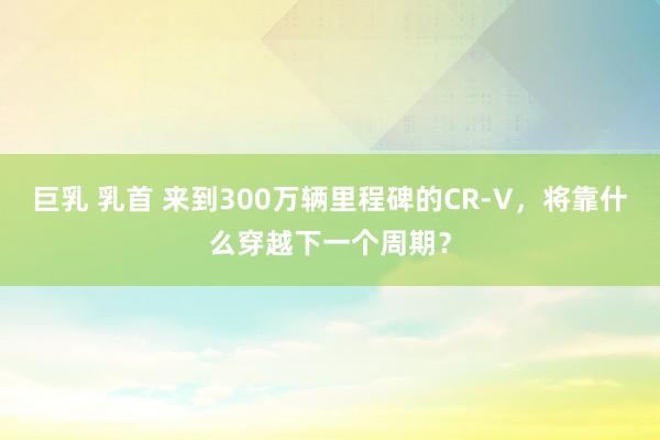 巨乳 乳首 来到300万辆里程碑的CR-V，将靠什么穿越下一个周期？