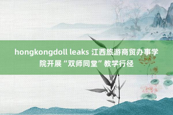 hongkongdoll leaks 江西旅游商贸办事学院开展“双师同堂”教学行径