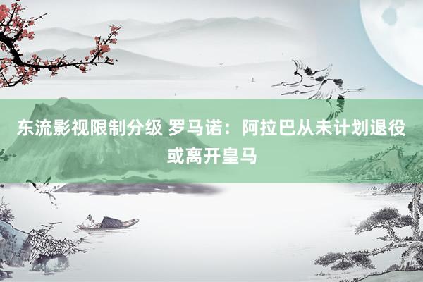 东流影视限制分级 罗马诺：阿拉巴从未计划退役或离开皇马