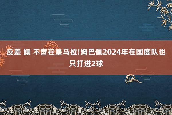 反差 婊 不啻在皇马拉!姆巴佩2024年在国度队也只打进2球