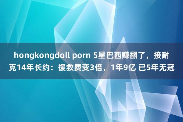 hongkongdoll porn 5星巴西赚翻了，接耐克14年长约：援救费变3倍，1年9亿 已5年无冠