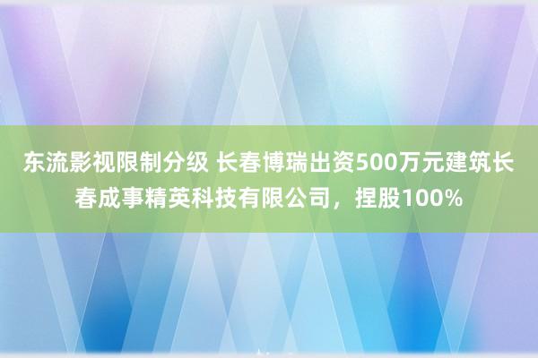 东流影视限制分级 长春博瑞出资500万元建筑长春成事精英科技有限公司，捏股100%