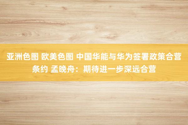 亚洲色图 欧美色图 中国华能与华为签署政策合营条约 孟晚舟：期待进一步深远合营