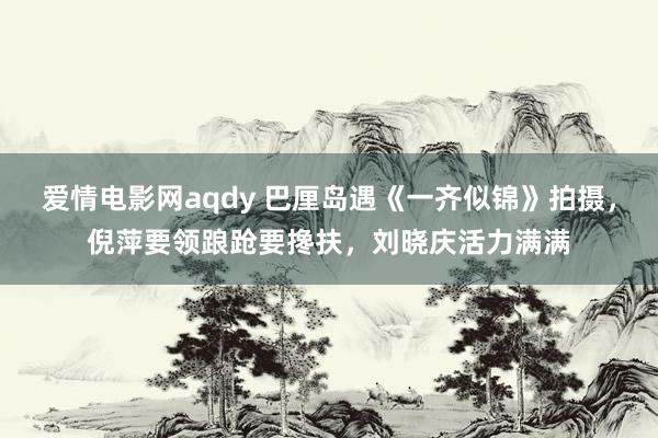 爱情电影网aqdy 巴厘岛遇《一齐似锦》拍摄，倪萍要领踉跄要搀扶，刘晓庆活力满满