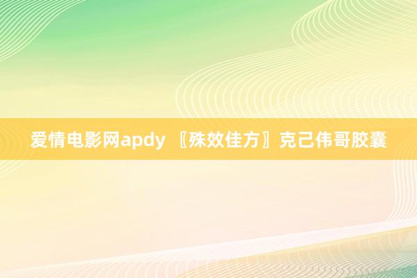 爱情电影网apdy 〖殊效佳方〗克己伟哥胶囊