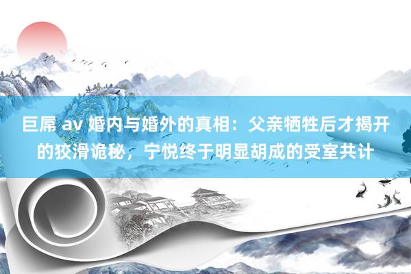 巨屌 av 婚内与婚外的真相：父亲牺牲后才揭开的狡滑诡秘，宁悦终于明显胡成的受室共计