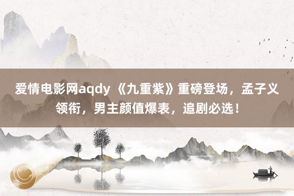 爱情电影网aqdy 《九重紫》重磅登场，孟子义领衔，男主颜值爆表，追剧必选！