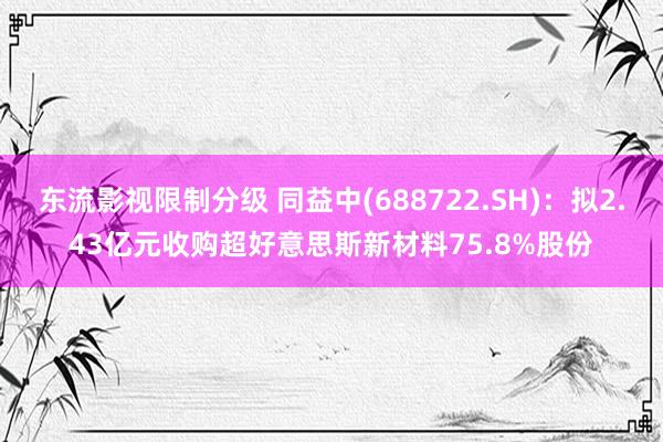 东流影视限制分级 同益中(688722.SH)：拟2.43亿元收购超好意思斯新材料75.8%股份