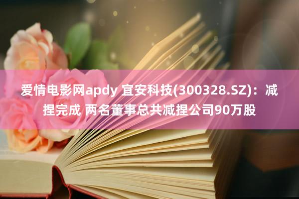 爱情电影网apdy 宜安科技(300328.SZ)：减捏完成 两名董事总共减捏公司90万股