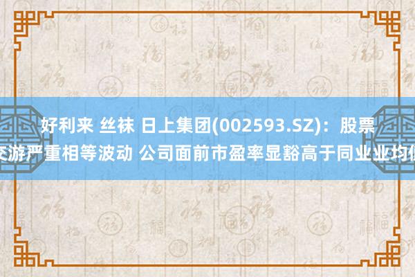 好利来 丝袜 日上集团(002593.SZ)：股票交游严重相等波动 公司面前市盈率显豁高于同业业均值