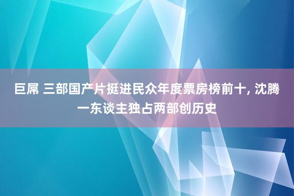 巨屌 三部国产片挺进民众年度票房榜前十， 沈腾一东谈主独占两部创历史