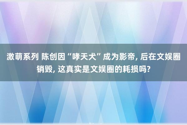 激萌系列 陈创因“哮天犬”成为影帝， 后在文娱圈销毁， 这真实是文娱圈的耗损吗?