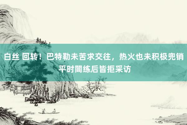 白丝 回转！巴特勒未苦求交往，热火也未积极兜销 平时闇练后皆拒采访