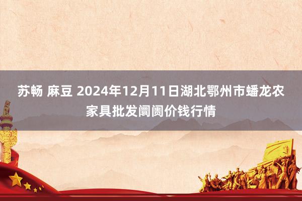 苏畅 麻豆 2024年12月11日湖北鄂州市蟠龙农家具批发阛阓价钱行情