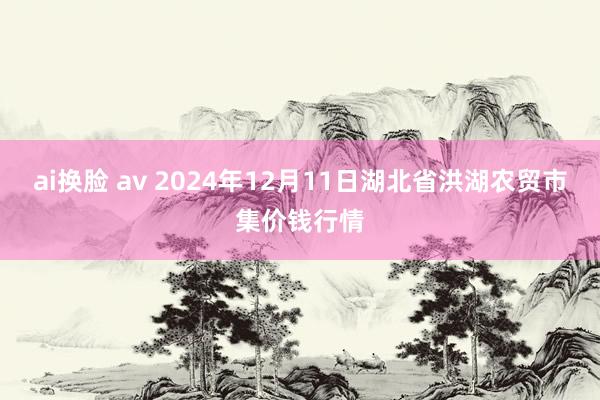 ai换脸 av 2024年12月11日湖北省洪湖农贸市集价钱行情