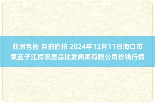 亚洲色图 自拍偷拍 2024年12月11日海口市菜篮子江楠农居品批发阛阓有限公司价钱行情