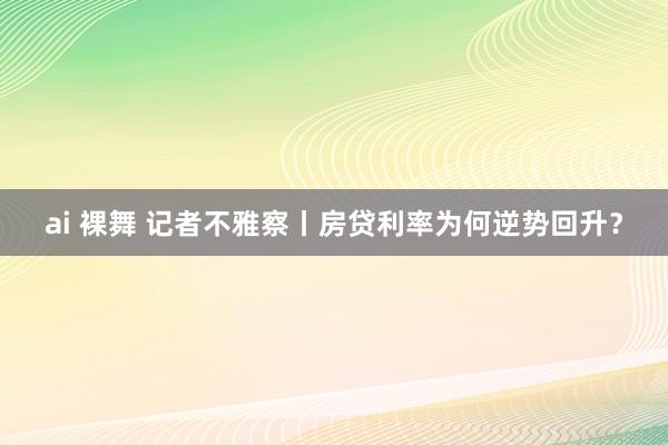 ai 裸舞 记者不雅察丨房贷利率为何逆势回升？