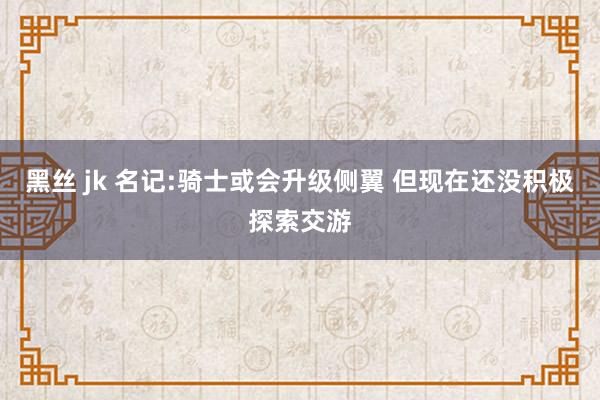 黑丝 jk 名记:骑士或会升级侧翼 但现在还没积极探索交游