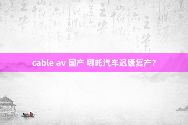 cable av 国产 哪吒汽车迟缓复产？