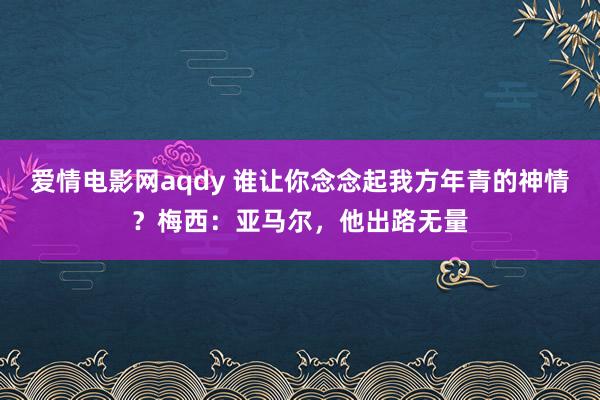 爱情电影网aqdy 谁让你念念起我方年青的神情？梅西：亚马尔，他出路无量