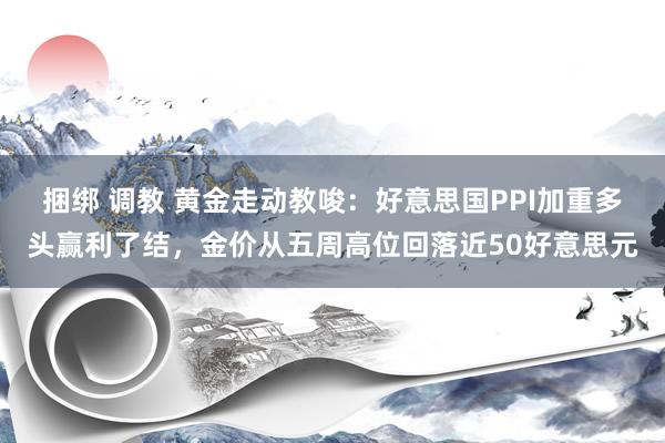 捆绑 调教 黄金走动教唆：好意思国PPI加重多头赢利了结，金价从五周高位回落近50好意思元