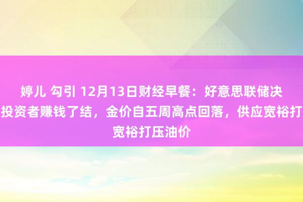 婷儿 勾引 12月13日财经早餐：好意思联储决议前，投资者赚钱了结，金价自五周高点回落，供应宽裕打压油价