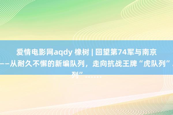 爱情电影网aqdy 橡树 | 回望第74军与南京会战——从耐久不懈的新编队列，走向抗战王牌“虎队列”……