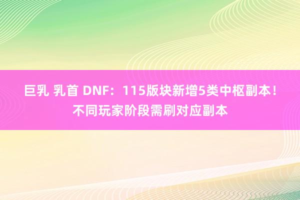 巨乳 乳首 DNF：115版块新增5类中枢副本！不同玩家阶段需刷对应副本