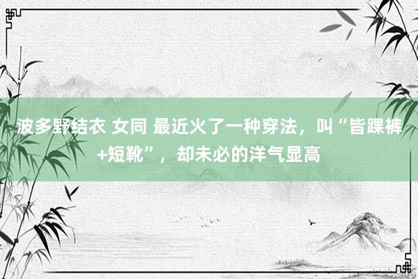 波多野结衣 女同 最近火了一种穿法，叫“皆踝裤+短靴”，却未必的洋气显高