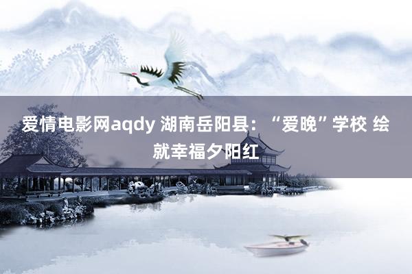 爱情电影网aqdy 湖南岳阳县：“爱晚”学校 绘就幸福夕阳红