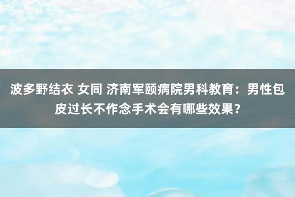 波多野结衣 女同 济南军颐病院男科教育：男性包皮过长不作念手术会有哪些效果？