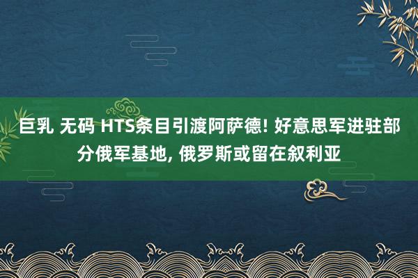 巨乳 无码 HTS条目引渡阿萨德! 好意思军进驻部分俄军基地， 俄罗斯或留在叙利亚